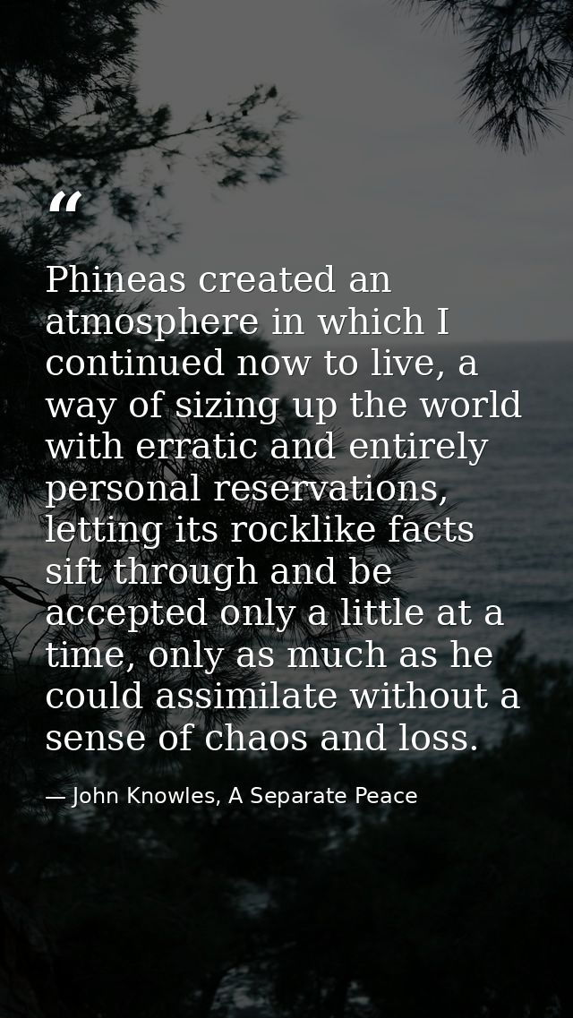 Phineas created an atmosphere in which I continued now to live, a way of sizing up the world with erratic and entirely p — John Knowles, A Separate Peace
