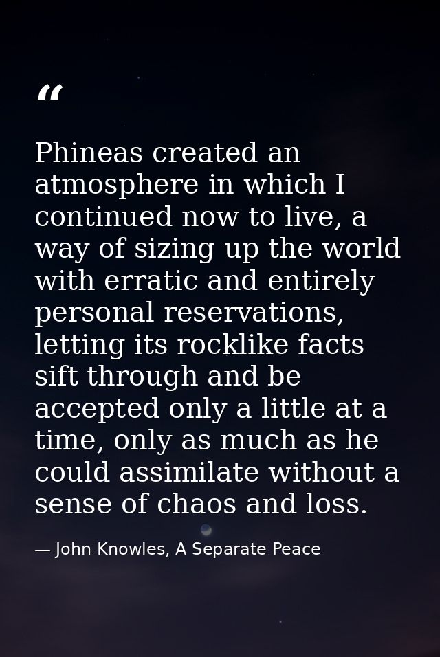 Phineas created an atmosphere in which I continued now to live, a way of sizing up the world with erratic and entirely p — John Knowles, A Separate Peace
