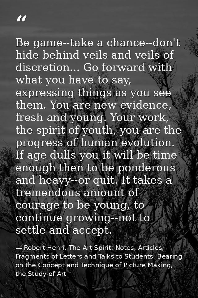 Be game--take a chance--don't hide behind veils and veils of discretion... Go forward with what you have to say, express — Robert Henri, The Art Spirit: Notes, Articles, Fragments of Letters and Talks to Students, Bearing on the Concept and Technique of Picture Making, the Study of Art