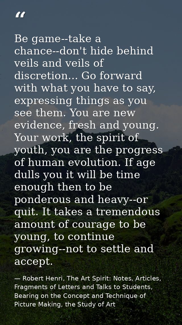Be game--take a chance--don't hide behind veils and veils of discretion... Go forward with what you have to say, express — Robert Henri, The Art Spirit: Notes, Articles, Fragments of Letters and Talks to Students, Bearing on the Concept and Technique of Picture Making, the Study of Art