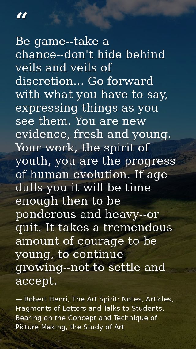 Be game--take a chance--don't hide behind veils and veils of discretion... Go forward with what you have to say, express — Robert Henri, The Art Spirit: Notes, Articles, Fragments of Letters and Talks to Students, Bearing on the Concept and Technique of Picture Making, the Study of Art