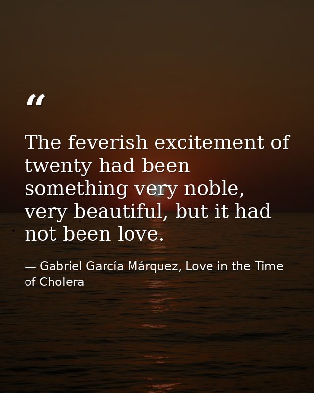 The feverish excitement of twenty had been something very noble, very beautiful, but it had not been love. — Gabriel García Márquez, Love in the Time of Cholera