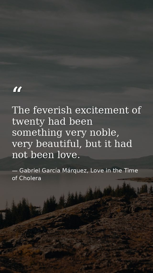 The feverish excitement of twenty had been something very noble, very beautiful, but it had not been love. — Gabriel García Márquez, Love in the Time of Cholera
