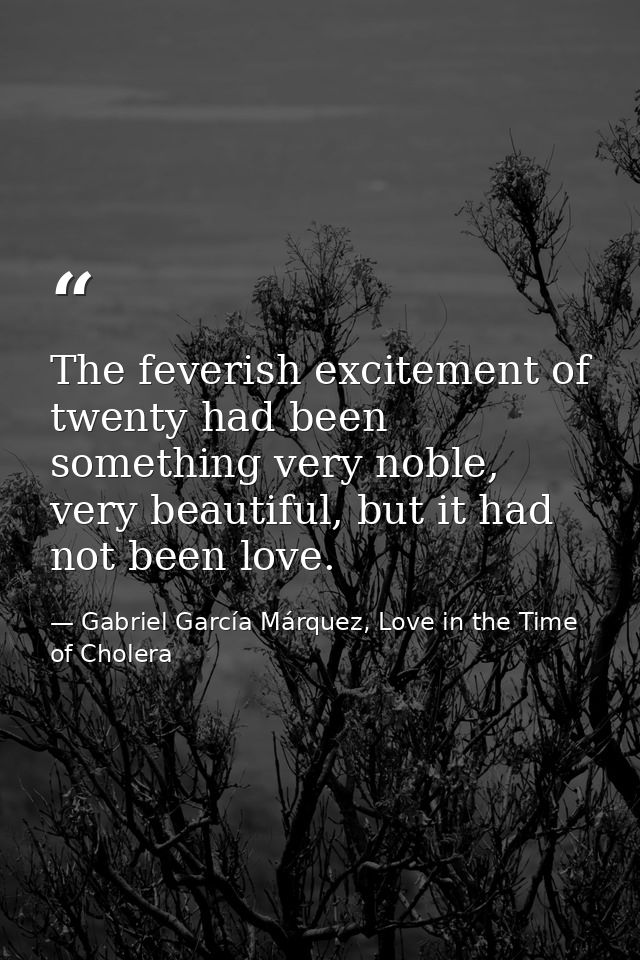 The feverish excitement of twenty had been something very noble, very beautiful, but it had not been love. — Gabriel García Márquez, Love in the Time of Cholera