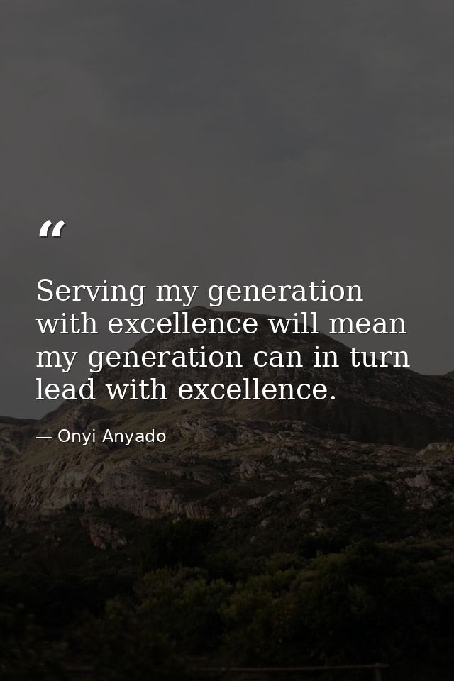 Serving my generation with excellence will mean my generation can in turn lead with excellence. — Onyi Anyado