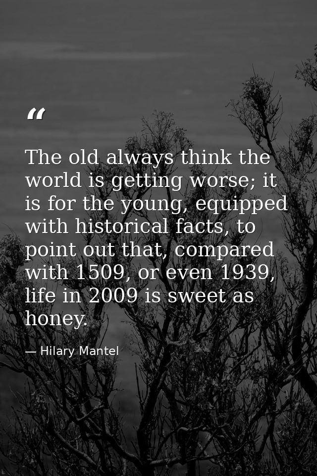 The old always think the world is getting worse; it is for the young, equipped with historical facts, to point out that, — Hilary Mantel