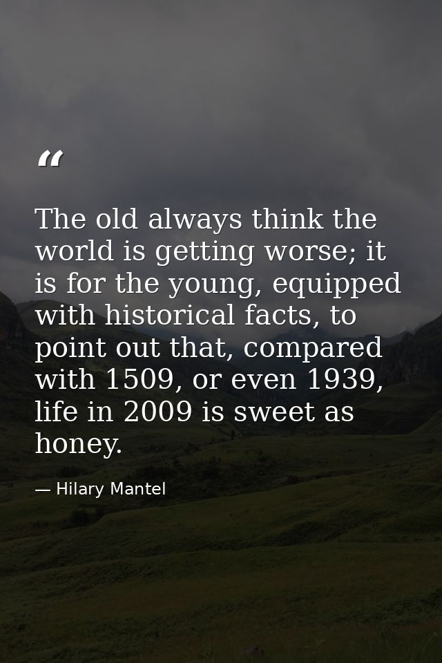 The old always think the world is getting worse; it is for the young, equipped with historical facts, to point out that, — Hilary Mantel