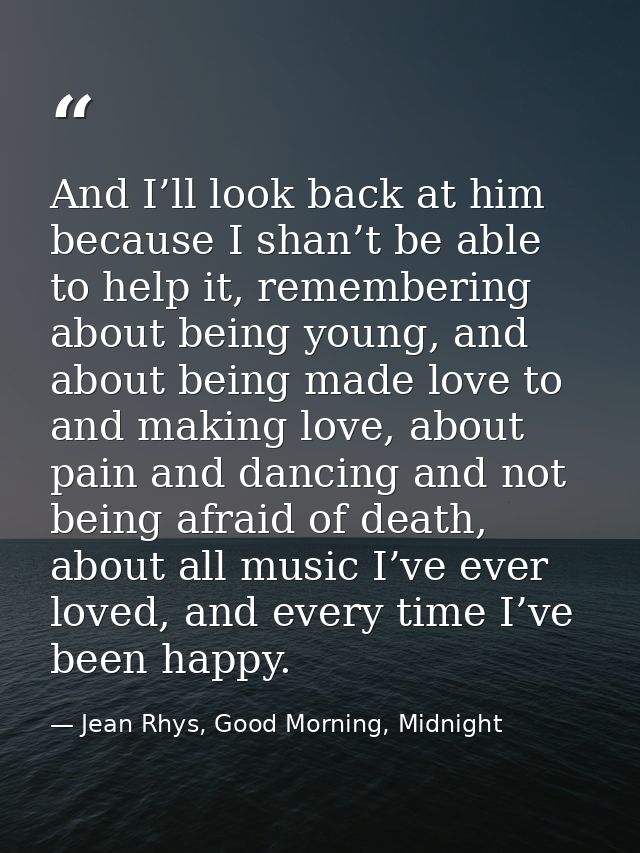 And I’ll look back at him because I shan’t be able to help it, remembering about being young, and about being made love  — Jean Rhys, Good Morning, Midnight