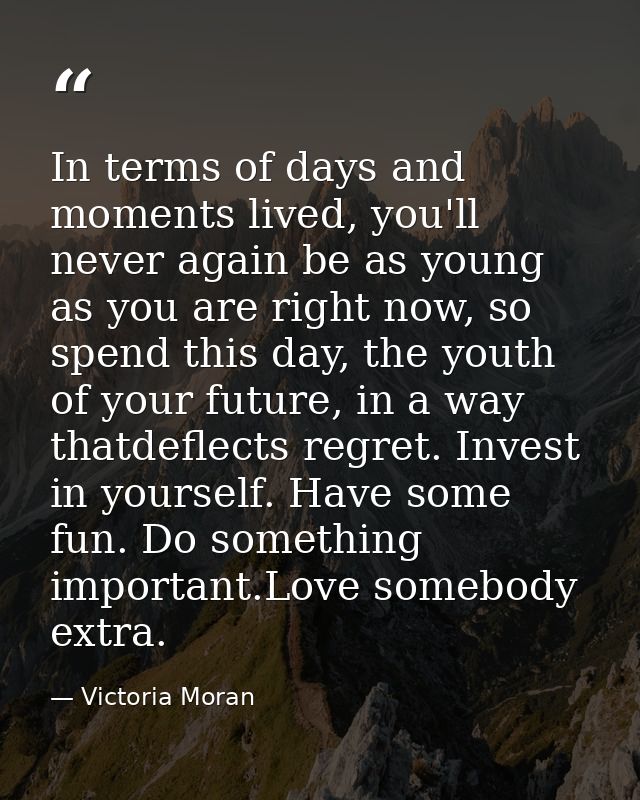 In terms of days and moments lived, you'll never again be as young as you are right now, so spend this day, the youth of — Victoria Moran