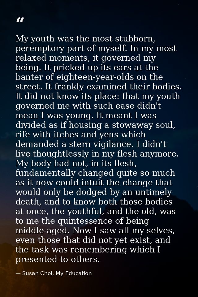 My youth was the most stubborn, peremptory part of myself. In my most relaxed moments, it governed my being. It pricked  — Susan Choi, My Education
