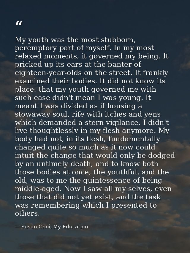 My youth was the most stubborn, peremptory part of myself. In my most relaxed moments, it governed my being. It pricked  — Susan Choi, My Education