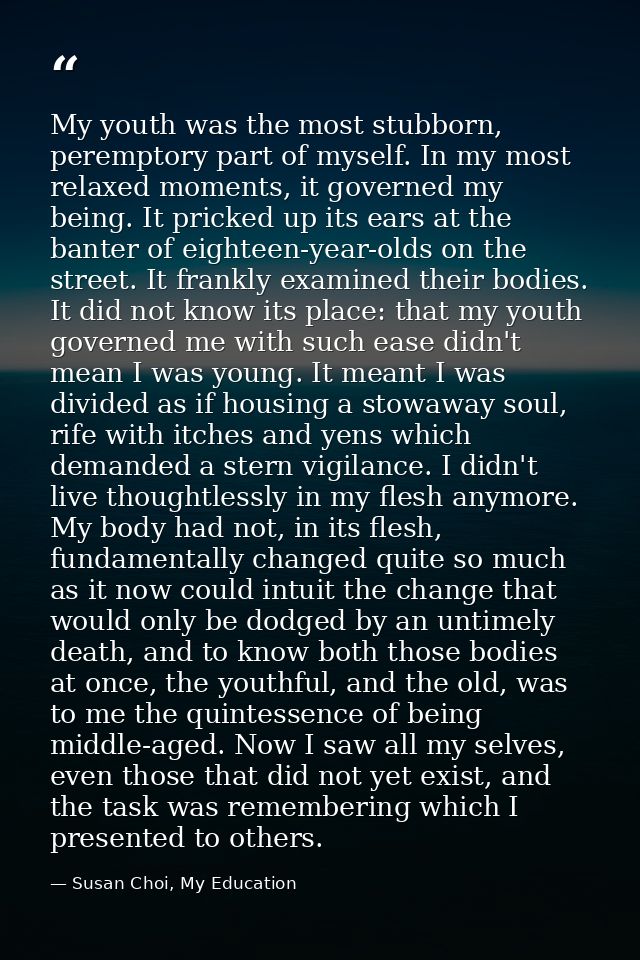 My youth was the most stubborn, peremptory part of myself. In my most relaxed moments, it governed my being. It pricked  — Susan Choi, My Education