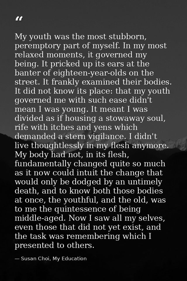 My youth was the most stubborn, peremptory part of myself. In my most relaxed moments, it governed my being. It pricked  — Susan Choi, My Education