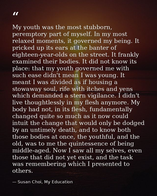 My youth was the most stubborn, peremptory part of myself. In my most relaxed moments, it governed my being. It pricked  — Susan Choi, My Education