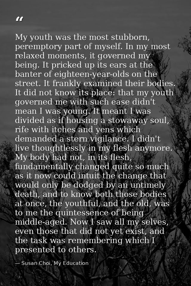My youth was the most stubborn, peremptory part of myself. In my most relaxed moments, it governed my being. It pricked  — Susan Choi, My Education