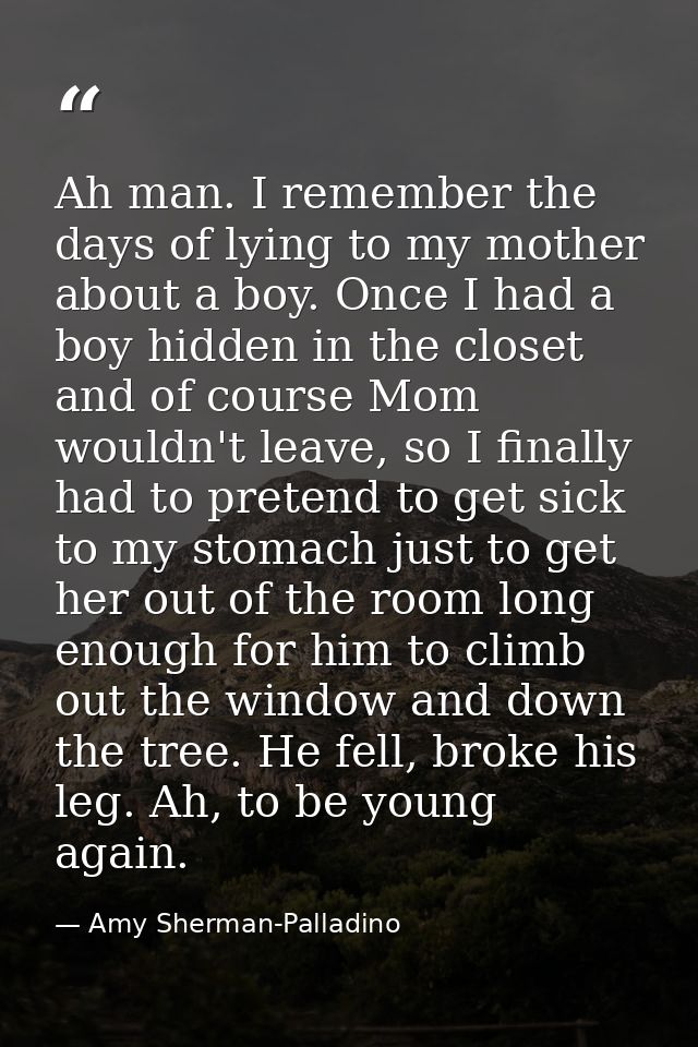 Ah man. I remember the days of lying to my mother about a boy. Once I had a boy hidden in the closet and of course Mom w — Amy Sherman-Palladino