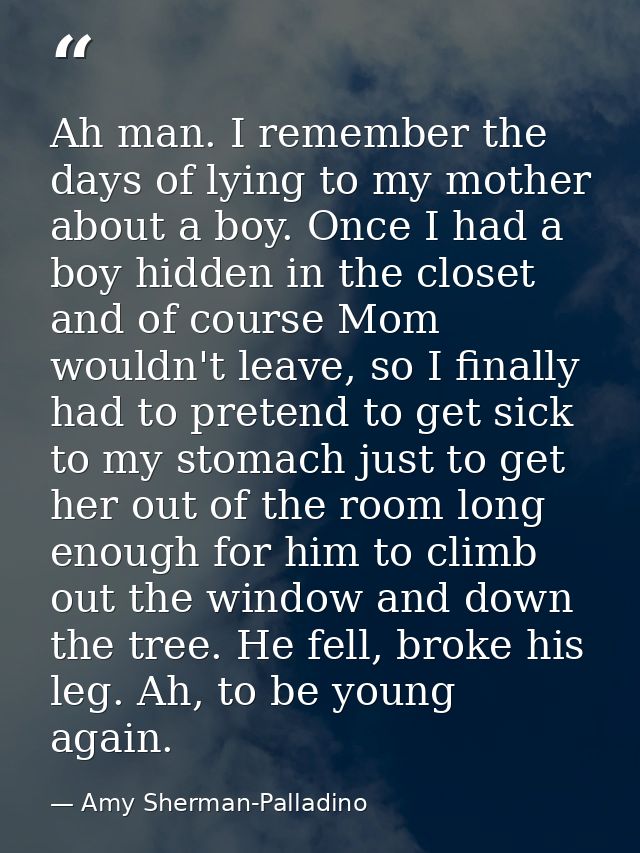 Ah man. I remember the days of lying to my mother about a boy. Once I had a boy hidden in the closet and of course Mom w — Amy Sherman-Palladino