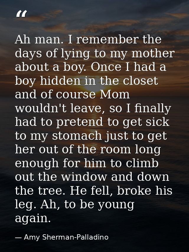 Ah man. I remember the days of lying to my mother about a boy. Once I had a boy hidden in the closet and of course Mom w — Amy Sherman-Palladino
