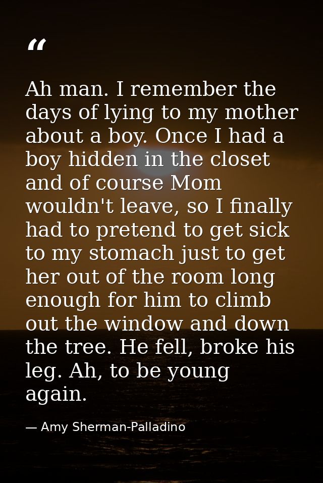 Ah man. I remember the days of lying to my mother about a boy. Once I had a boy hidden in the closet and of course Mom w — Amy Sherman-Palladino