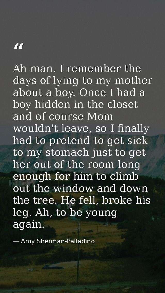 Ah man. I remember the days of lying to my mother about a boy. Once I had a boy hidden in the closet and of course Mom w — Amy Sherman-Palladino