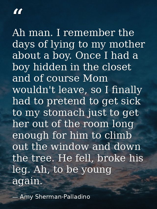 Ah man. I remember the days of lying to my mother about a boy. Once I had a boy hidden in the closet and of course Mom w — Amy Sherman-Palladino