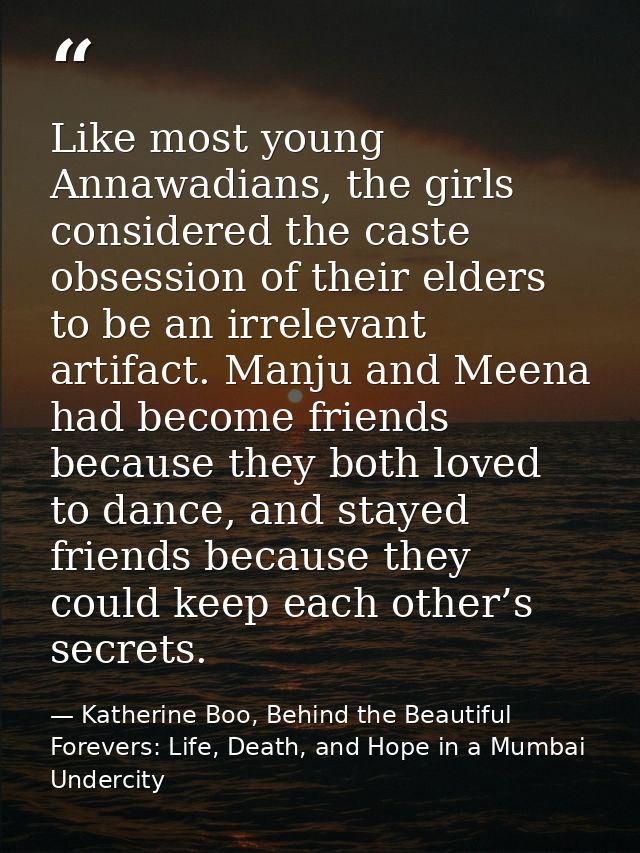 Like most young Annawadians, the girls considered the caste obsession of their elders to be an irrelevant artifact. Manj — Katherine Boo, Behind the Beautiful Forevers: Life, Death, and Hope in a Mumbai Undercity