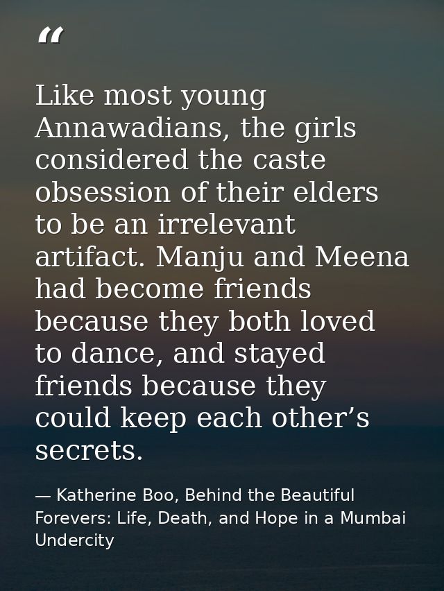 Like most young Annawadians, the girls considered the caste obsession of their elders to be an irrelevant artifact. Manj — Katherine Boo, Behind the Beautiful Forevers: Life, Death, and Hope in a Mumbai Undercity