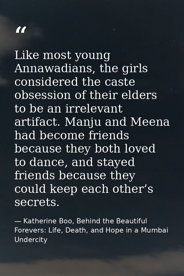 Like most young Annawadians, the girls considered the caste obsession of their elders to be an irrelevant artifact. Manj — Katherine Boo, Behind the Beautiful Forevers: Life, Death, and Hope in a Mumbai Undercity