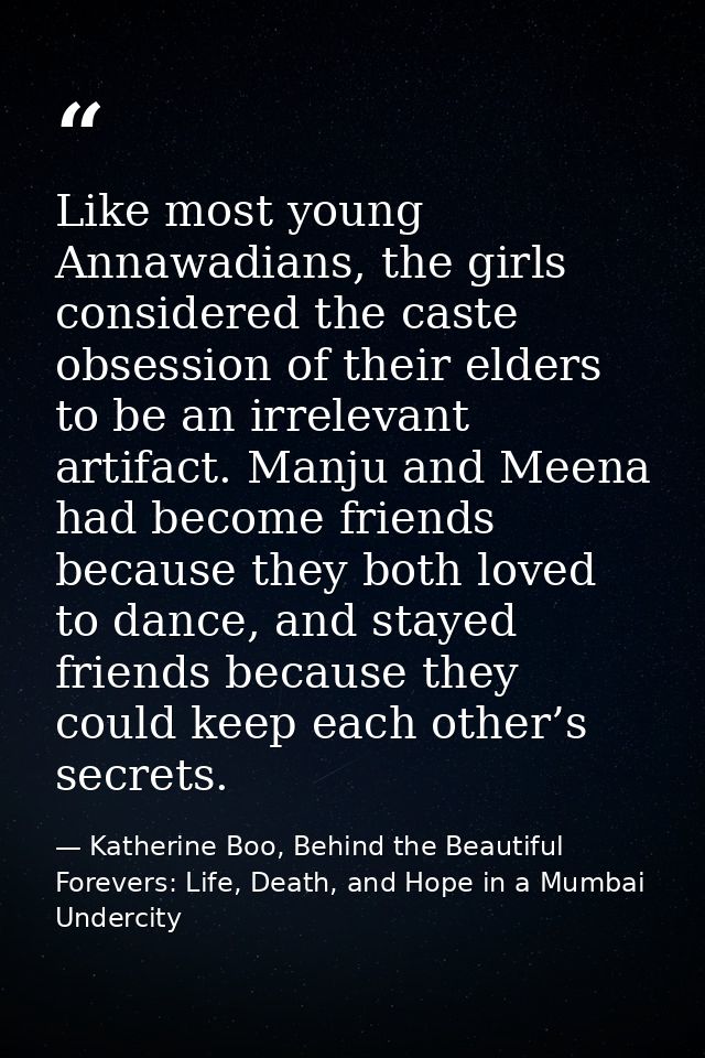 Like most young Annawadians, the girls considered the caste obsession of their elders to be an irrelevant artifact. Manj — Katherine Boo, Behind the Beautiful Forevers: Life, Death, and Hope in a Mumbai Undercity