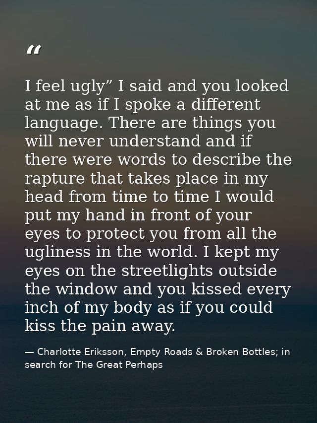 I feel ugly” I said and you looked at me as if I spoke a different language. There are things you will never understand  — Charlotte Eriksson, Empty Roads & Broken Bottles; in search for The Great Perhaps
