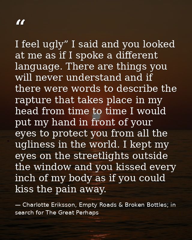 I feel ugly” I said and you looked at me as if I spoke a different language. There are things you will never understand  — Charlotte Eriksson, Empty Roads & Broken Bottles; in search for The Great Perhaps