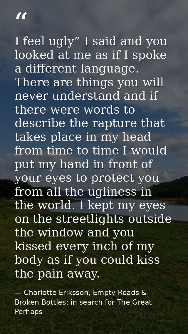 I feel ugly” I said and you looked at me as if I spoke a different language. There are things you will never understand  — Charlotte Eriksson, Empty Roads & Broken Bottles; in search for The Great Perhaps
