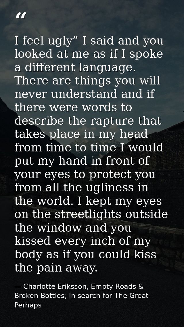 I feel ugly” I said and you looked at me as if I spoke a different language. There are things you will never understand  — Charlotte Eriksson, Empty Roads & Broken Bottles; in search for The Great Perhaps