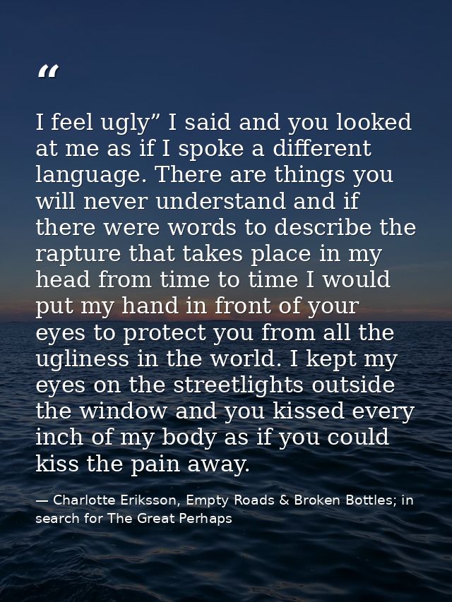 I feel ugly” I said and you looked at me as if I spoke a different language. There are things you will never understand  — Charlotte Eriksson, Empty Roads & Broken Bottles; in search for The Great Perhaps