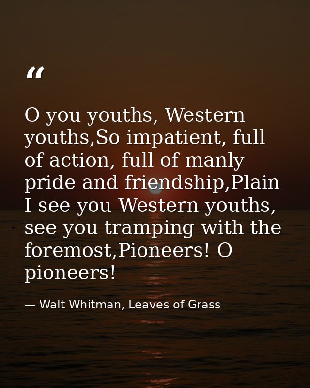 O you youths, Western youths,So impatient, full of action, full of manly pride and friendship,Plain I see you Western yo — Walt Whitman, Leaves of Grass