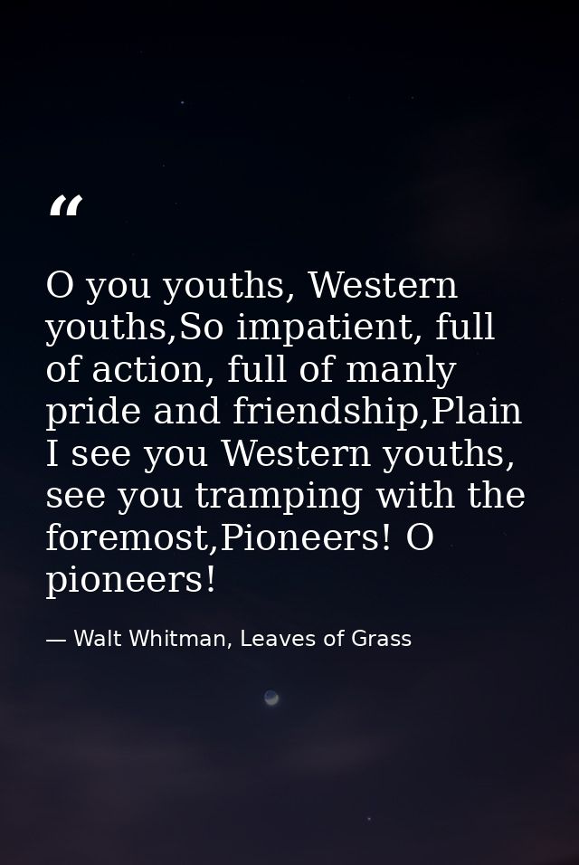 O you youths, Western youths,So impatient, full of action, full of manly pride and friendship,Plain I see you Western yo — Walt Whitman, Leaves of Grass