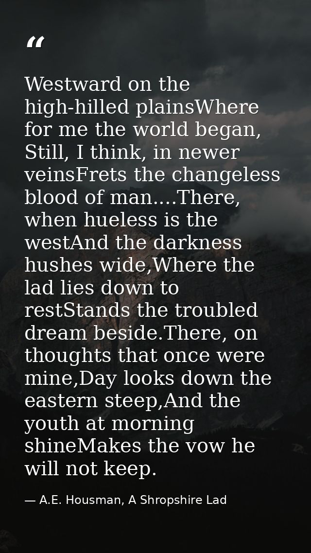Westward on the high-hilled plainsWhere for me the world began, Still, I think, in newer veinsFrets the changeless blood — A.E. Housman, A Shropshire Lad