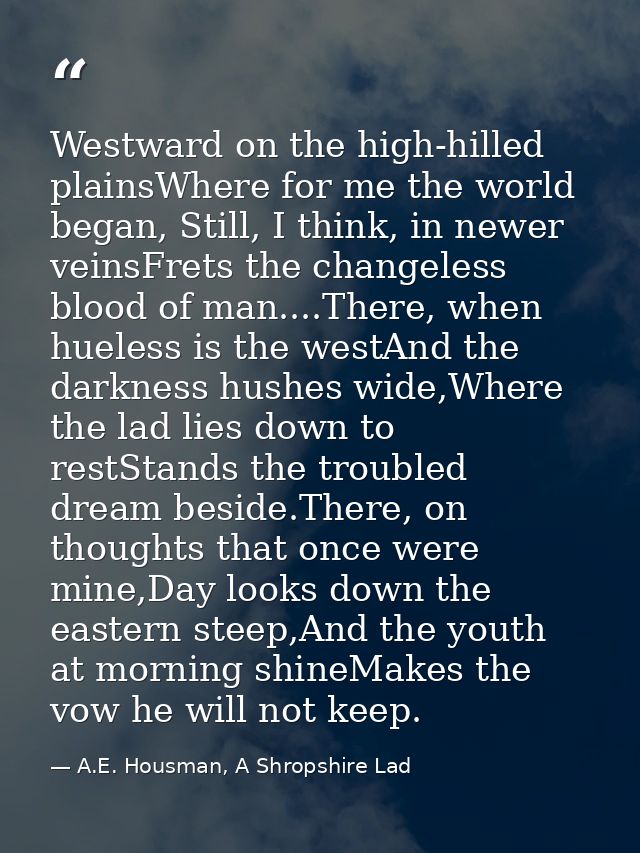 Westward on the high-hilled plainsWhere for me the world began, Still, I think, in newer veinsFrets the changeless blood — A.E. Housman, A Shropshire Lad