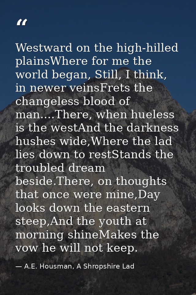 Westward on the high-hilled plainsWhere for me the world began, Still, I think, in newer veinsFrets the changeless blood — A.E. Housman, A Shropshire Lad
