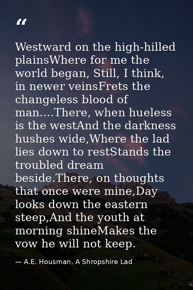 Westward on the high-hilled plainsWhere for me the world began, Still, I think, in newer veinsFrets the changeless blood — A.E. Housman, A Shropshire Lad