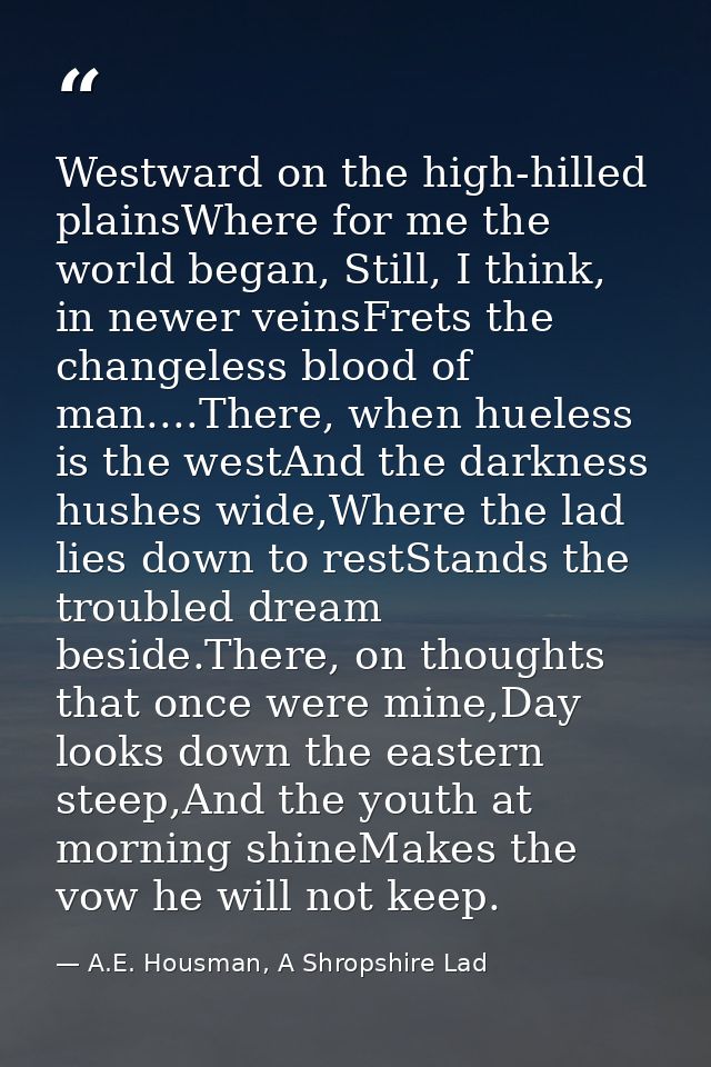 Westward on the high-hilled plainsWhere for me the world began, Still, I think, in newer veinsFrets the changeless blood — A.E. Housman, A Shropshire Lad