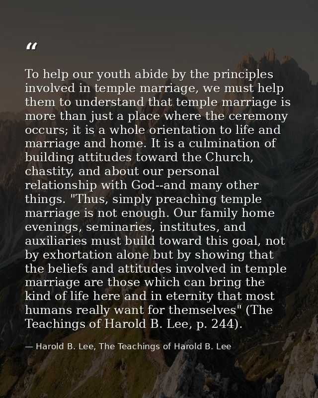 To help our youth abide by the principles involved in temple marriage, we must help them to understand that temple marri — Harold B. Lee, The Teachings of Harold B. Lee