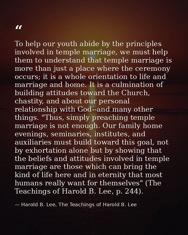 To help our youth abide by the principles involved in temple marriage, we must help them to understand that temple marri — Harold B. Lee, The Teachings of Harold B. Lee
