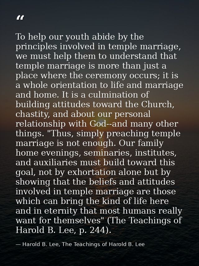To help our youth abide by the principles involved in temple marriage, we must help them to understand that temple marri — Harold B. Lee, The Teachings of Harold B. Lee