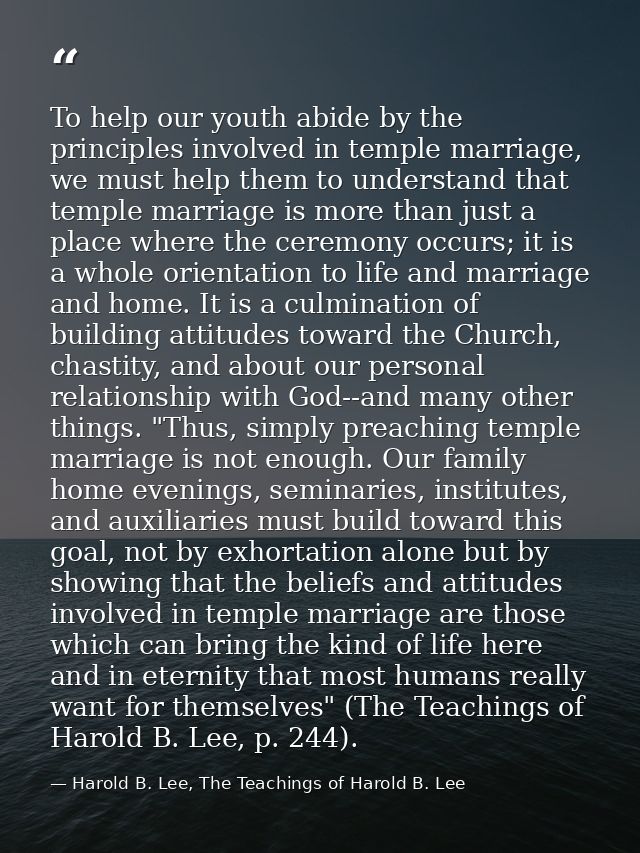 To help our youth abide by the principles involved in temple marriage, we must help them to understand that temple marri — Harold B. Lee, The Teachings of Harold B. Lee