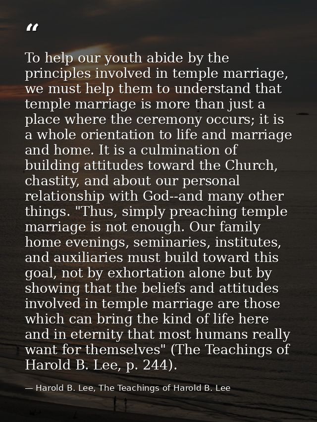 To help our youth abide by the principles involved in temple marriage, we must help them to understand that temple marri — Harold B. Lee, The Teachings of Harold B. Lee