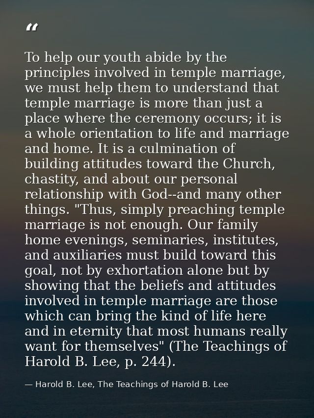 To help our youth abide by the principles involved in temple marriage, we must help them to understand that temple marri — Harold B. Lee, The Teachings of Harold B. Lee