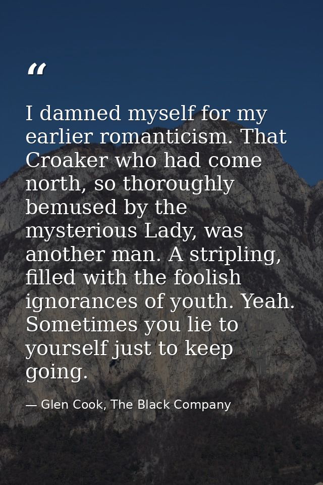 I damned myself for my earlier romanticism. That Croaker who had come north, so thoroughly bemused by the mysterious Lad — Glen Cook, The Black Company
