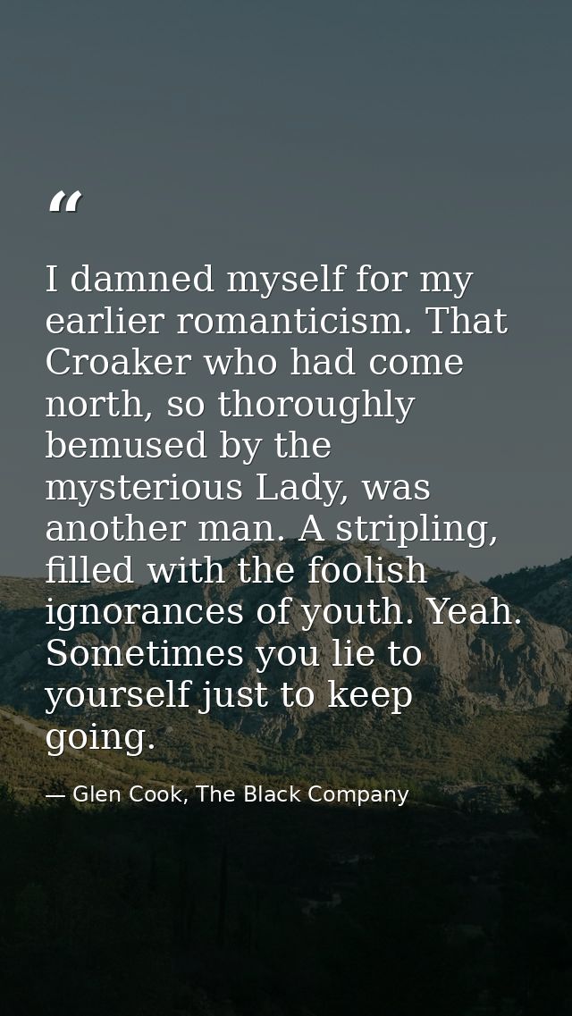 I damned myself for my earlier romanticism. That Croaker who had come north, so thoroughly bemused by the mysterious Lad — Glen Cook, The Black Company