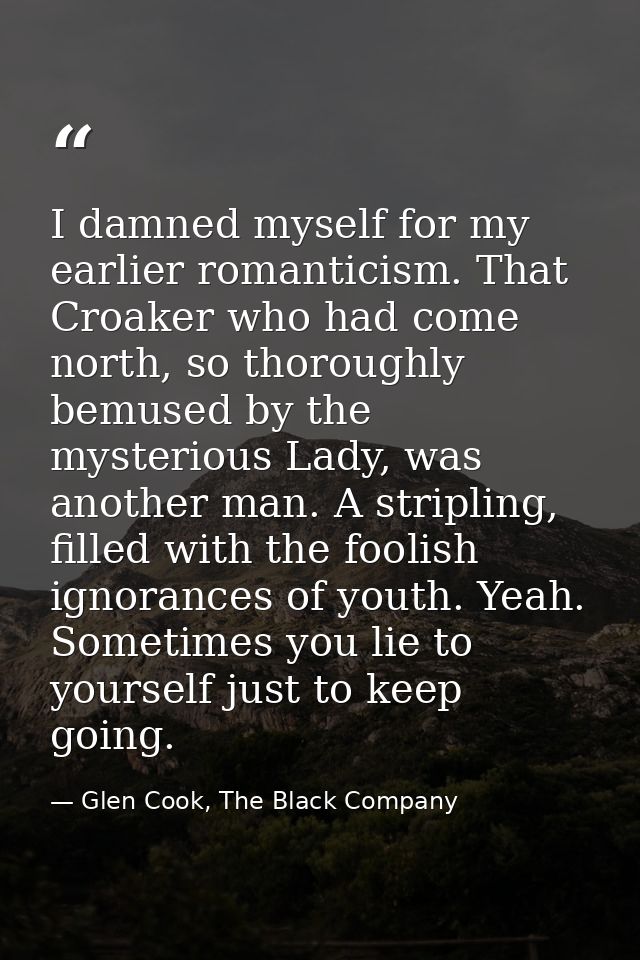 I damned myself for my earlier romanticism. That Croaker who had come north, so thoroughly bemused by the mysterious Lad — Glen Cook, The Black Company